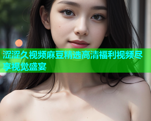 涩涩久视频麻豆精选高清福利视频尽享视觉盛宴