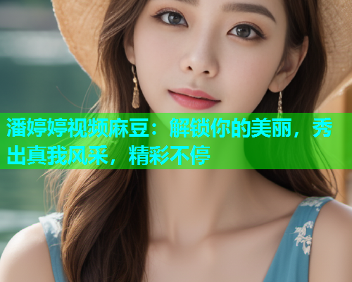 潘婷婷视频麻豆：解锁你的美丽，秀出真我风采，精彩不停