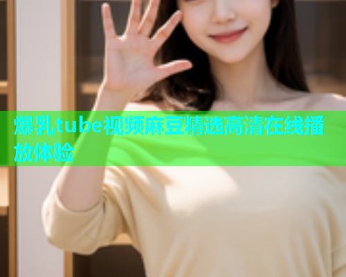 爆乳tube视频麻豆精选高清在线播放体验