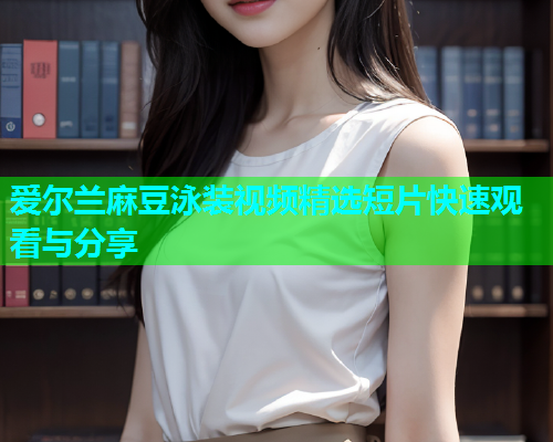 爱尔兰麻豆泳装视频精选短片快速观看与分享