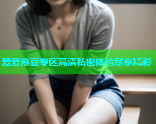 爱爱麻豆专区高清私密体验尽享精彩
