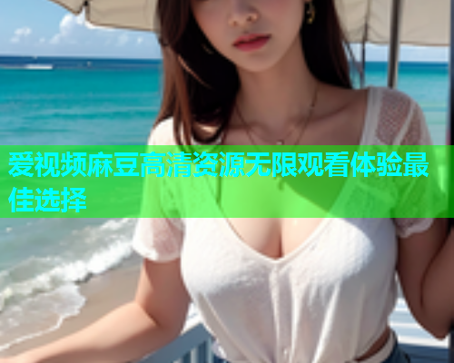 爱视频麻豆高清资源无限观看体验最佳选择