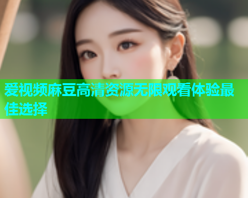 爱视频麻豆高清资源无限观看体验最佳选择