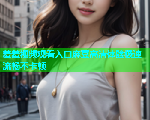 羞羞视频观看入口麻豆高清体验极速流畅不卡顿