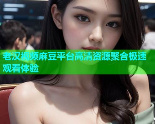 老汉视频麻豆平台高清资源聚合极速观看体验