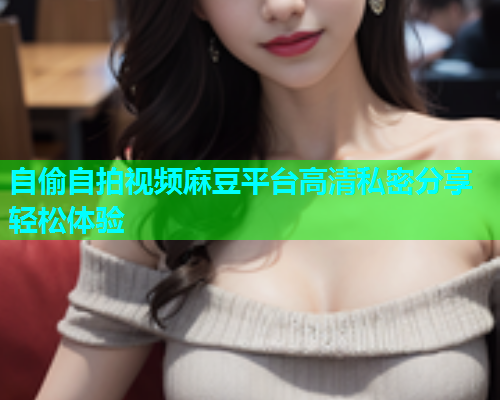 自偷自拍视频麻豆平台高清私密分享轻松体验