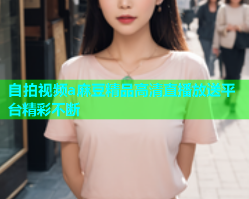 自拍视频a麻豆精品高清直播放送平台精彩不断