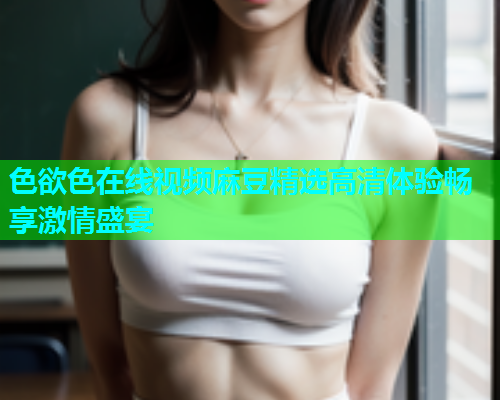 色欲色在线视频麻豆精选高清体验畅享激情盛宴