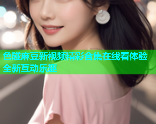 色碰麻豆新视频精彩合集在线看体验全新互动乐趣