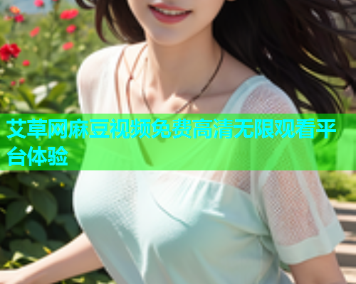艾草网麻豆视频免费高清无限观看平台体验