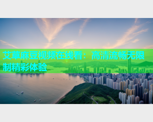 艾草麻豆视频在线看：高清流畅无限制精彩体验