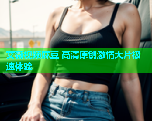 艾薇视频麻豆 高清原创激情大片极速体验