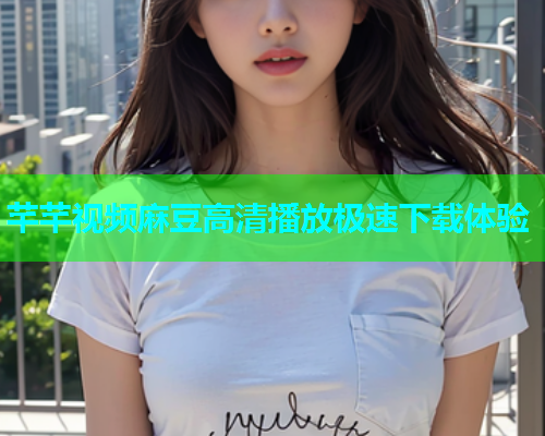 芊芊视频麻豆高清播放极速下载体验