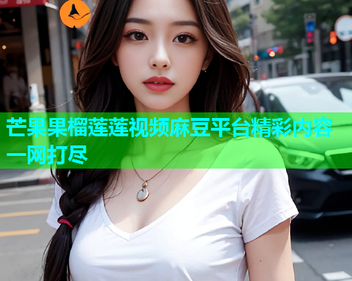 芒果果榴莲莲视频麻豆平台精彩内容一网打尽