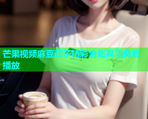 芒果视频麻豆茄子精彩合集高清免费播放