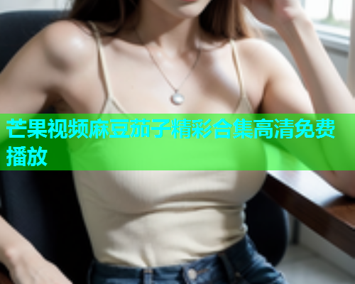 芒果视频麻豆茄子精彩合集高清免费播放