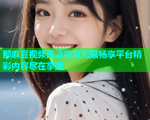 那麻豆视频高清资源无限畅享平台精彩内容尽在掌握
