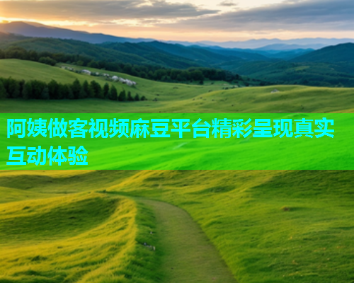 阿姨做客视频麻豆平台精彩呈现真实互动体验