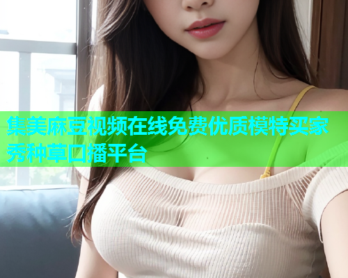 集美麻豆视频在线免费优质模特买家秀种草口播平台