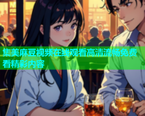 集美麻豆视频在线观看高清流畅免费看精彩内容