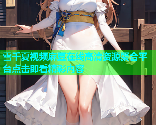 雪千夏视频麻豆在线高清资源聚合平台点击即看精彩内容