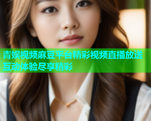 青娱视频麻豆平台精彩视频直播放送互动体验尽享精彩