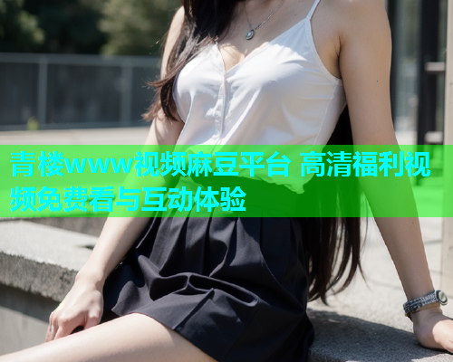 青楼www视频麻豆平台 高清福利视频免费看与互动体验