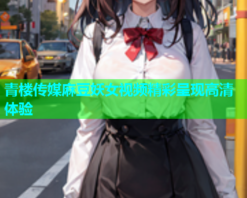 青楼传媒麻豆妖女视频精彩呈现高清体验