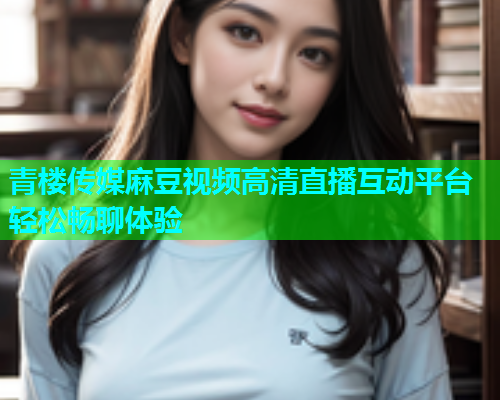 青楼传媒麻豆视频高清直播互动平台轻松畅聊体验