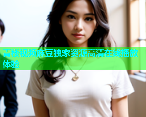 青楼视频麻豆独家资源高清在线播放体验