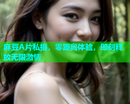 麻豆A片私摄，零距离体验，即刻释放无限激情