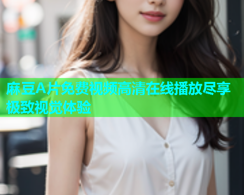 麻豆A片免费视频高清在线播放尽享极致视觉体验