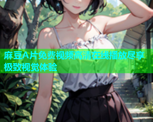 麻豆A片免费视频高清在线播放尽享极致视觉体验