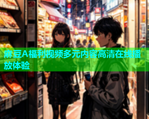 麻豆A福利视频多元内容高清在线播放体验