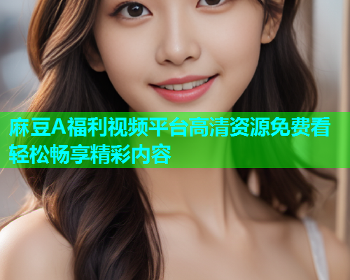 麻豆A福利视频平台高清资源免费看轻松畅享精彩内容