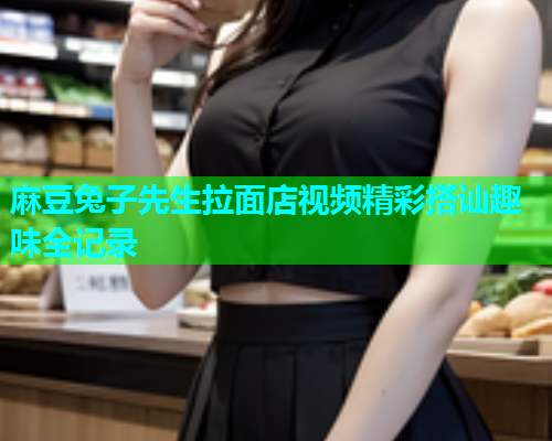麻豆兔子先生拉面店视频精彩搭讪趣味全记录