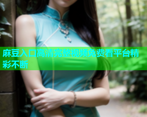 麻豆入口高清完整视频免费看平台精彩不断