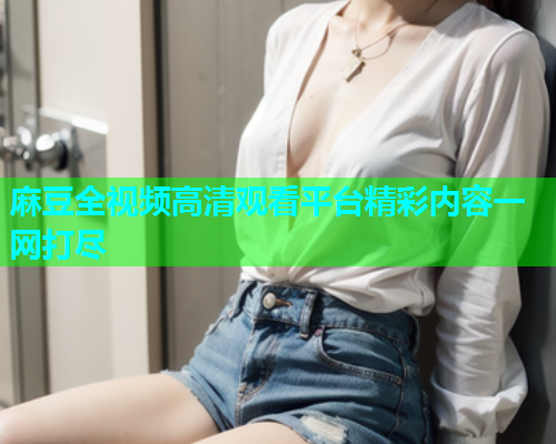 麻豆全视频高清观看平台精彩内容一网打尽