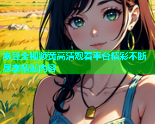 麻豆全视频黄高清观看平台精彩不断尽享精彩内容