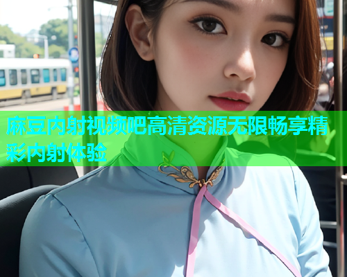 麻豆内射视频吧高清资源无限畅享精彩内射体验