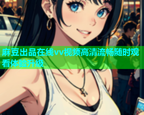 麻豆出品在线vv视频高清流畅随时观看体验升级