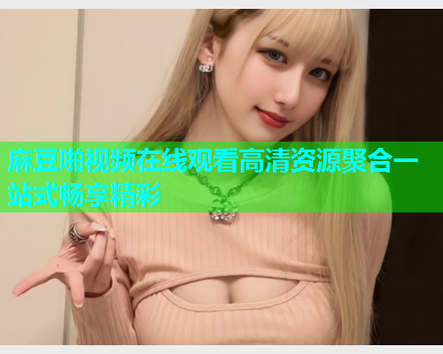 麻豆啪视频在线观看高清资源聚合一站式畅享精彩