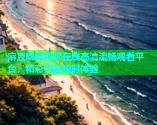 麻豆嘿嘿视频在线高清流畅观看平台，精彩内容随时体验