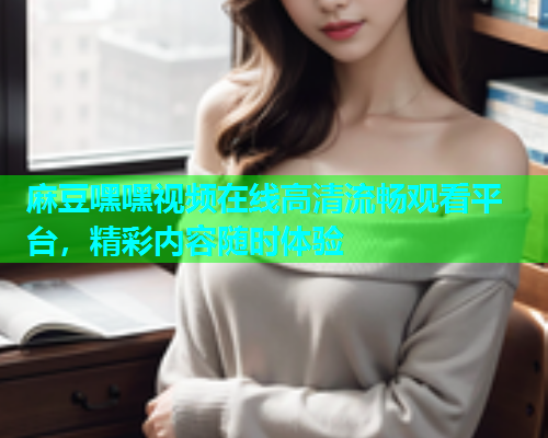 麻豆嘿嘿视频在线高清流畅观看平台，精彩内容随时体验