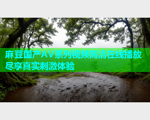 麻豆国产AV系列视频高清在线播放尽享真实刺激体验