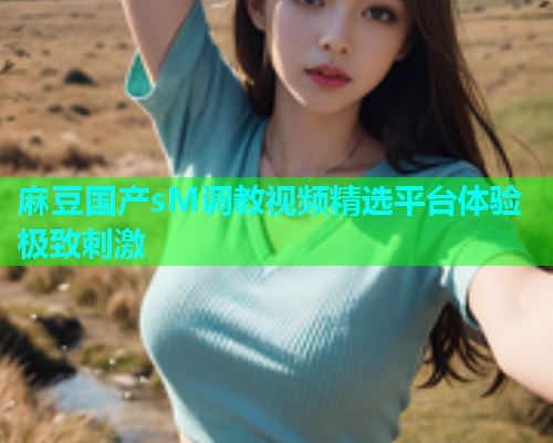 麻豆国产sM调教视频精选平台体验极致刺激