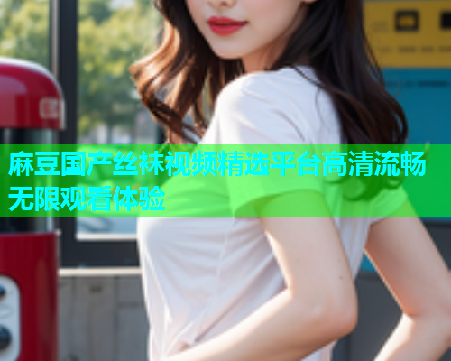 麻豆国产丝袜视频精选平台高清流畅无限观看体验
