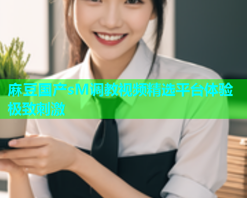 麻豆国产sM调教视频精选平台体验极致刺激