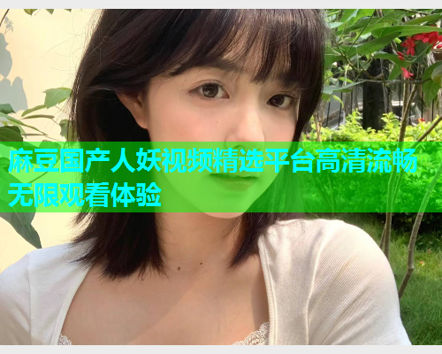 麻豆国产人妖视频精选平台高清流畅无限观看体验
