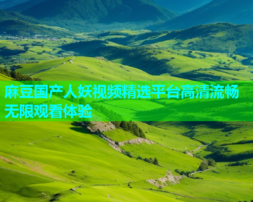 麻豆国产人妖视频精选平台高清流畅无限观看体验